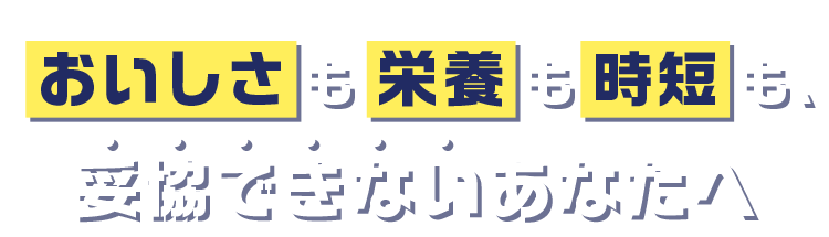 おいしさも栄養も時短も、妥協できないあなたへ