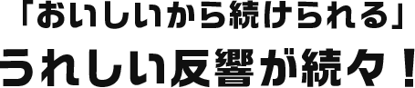 「おいしいから続けられる」うれしい反響が続々！